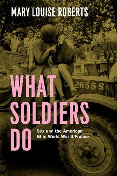 What Soldiers Do: Sex and the American GI in World War II France by Mary Louise Roberts