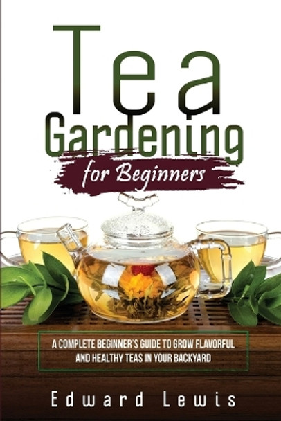 Tea Gardening for Beginners: A Complete Beginner's Guide to Grow Flavorful and Healthy Teas in Your Backyard by Edward Lewis 9781088258736