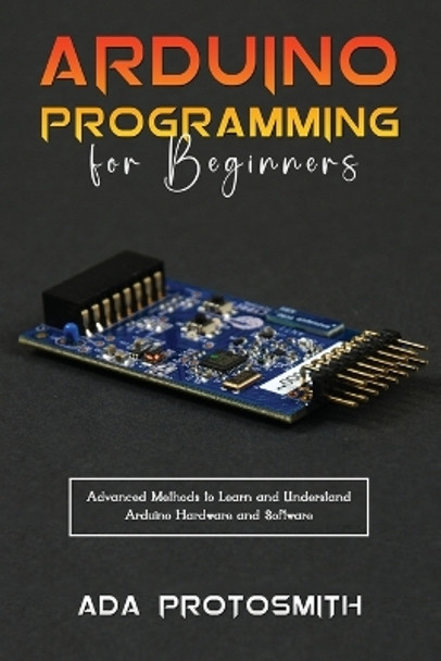 Arduino Programming for Beginners: Advanced Methods to Learn and Understand Arduino Hardware and Software by Ada Protosmith 9781088273098