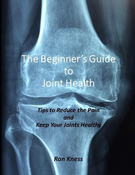 The Beginner's Guide to Joint Health: Tips to Reduce the Pain and Keep Your Joints Healthy by Ron Kness 9781091040700