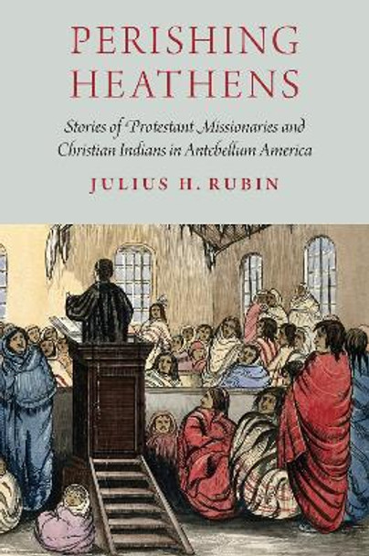 Perishing Heathens: Stories of Protestant Missionaries and Christian Indians in Antebellum America by Julius H. Rubin 9781496201874