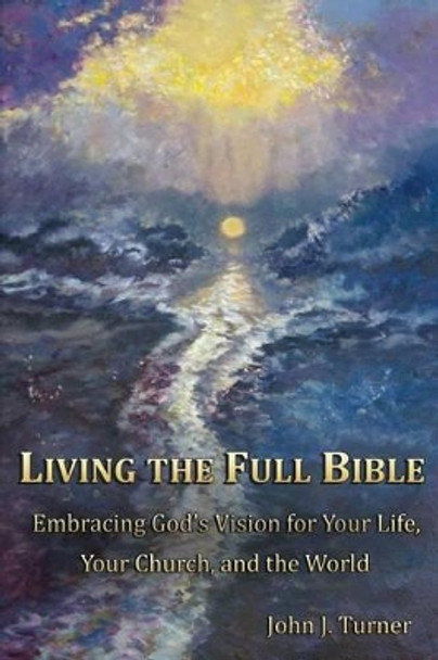 Living the Full Bible: Embracing God's Vision for Your Life, Your Church, and the World by John J Turner 9780991129201