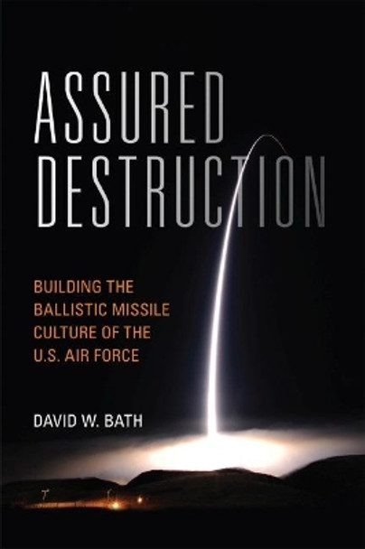 Assured Destruction: Building the Ballistic Missile Culture of the U.S. Air Force by David Bath 9781682474938