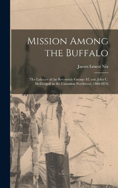 Mission Among the Buffalo: the Labours of the Reverends George M. and John C. McDougall in the Canadian Northwest, 1860-1876 by James Ernest Nix 9781013353192