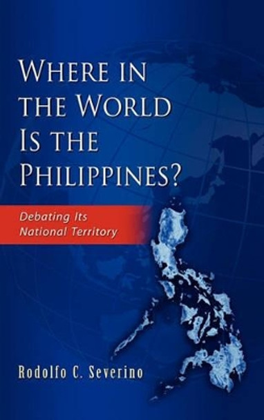 Where in the World is the Phillippines?: Debating Its National Territory by Rodolfo C. Severino 9789814311717