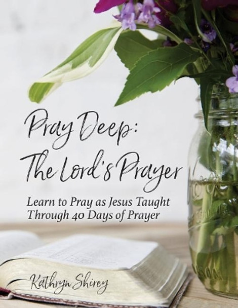 Pray Deep: The Lord's Prayer: Learn to Pray as Jesus Taught Through 40 Days of Prayer by Kathryn Shirey 9780996731867