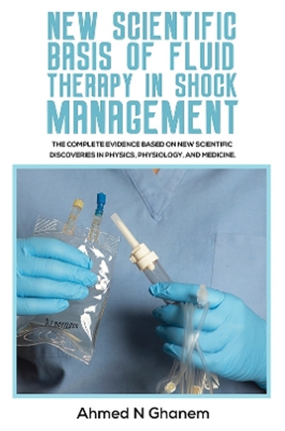 New Scientific Basis of Fluid Therapy in Shock Management: The Complete Evidence Based On New Scientific Discoveries In Physics, Physiology, And Medicine. by Ahmed N Ghanem 9781398445338