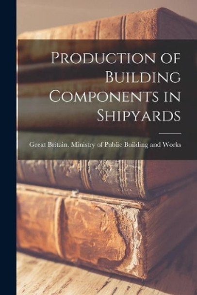 Production of Building Components in Shipyards by Great Britain Ministry of Public Bui 9781014514028