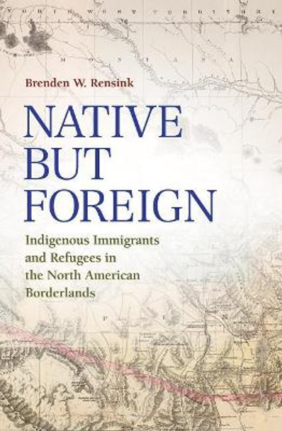 Native but Foreign: Indigenous Immigrants and Refugees in the North American Borderlands by Brenden Rensink 9781623496555