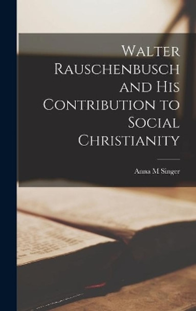 Walter Rauschenbusch and His Contribution to Social Christianity by Anna M Singer 9781013775208