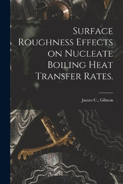Surface Roughness Effects on Nucleate Boiling Heat Transfer Rates. by James C Gibson 9781014567420