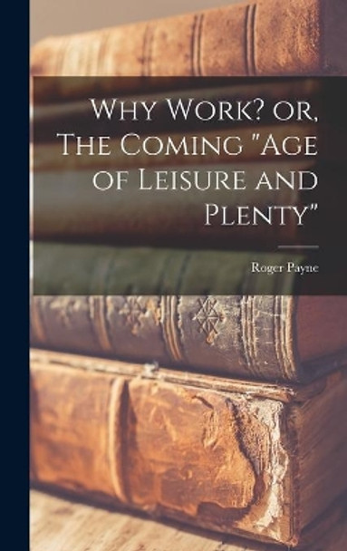 Why Work? or, The Coming age of Leisure and Plenty by Roger 1874-1955 Payne 9781014003072