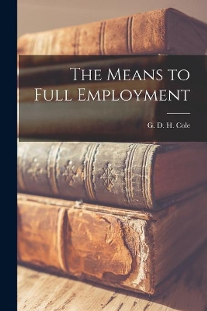 The Means to Full Employment by G D H (George Douglas Howard) Cole 9781014071736