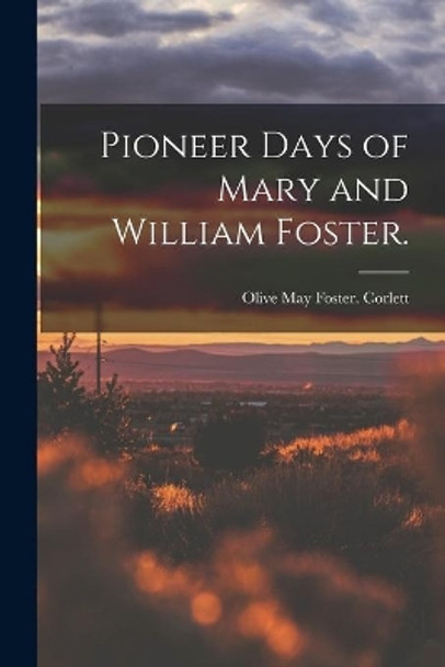 Pioneer Days of Mary and William Foster. by Olive May Foster Corlett 9781014104533