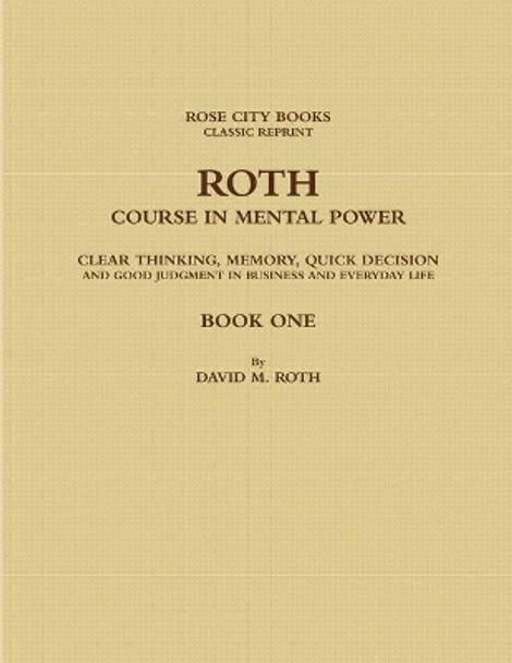 ROTH COURSE IN MENTAL POWER, CLEAR THINKING, MEMORY, QUICK DECISION AND GOOD JUDGMENT IN BUSINESS AND EVERYDAY LIFE - BOOK ONE by DAVID M. ROTH - ROSE CITY BOOKS - CLASSIC REPRINT 9780359616640