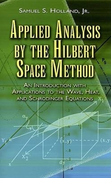 Applied Analysis by the Hilbert Space Method: An Introduction with Applications to the Wave, Heat and Schrodinger Equations by Samuel S. Holland 9780486458014