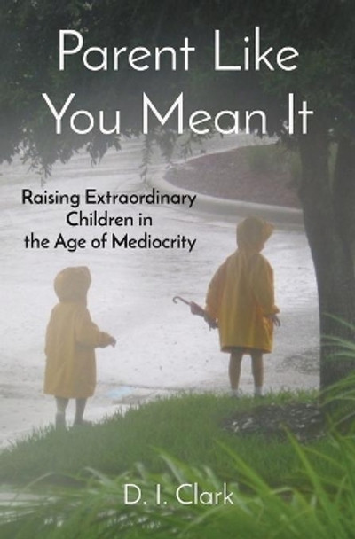 Parent Like You Mean It: Raising Extraordinary Children in the Age of Mediocrity by D I Clark 9780578380827