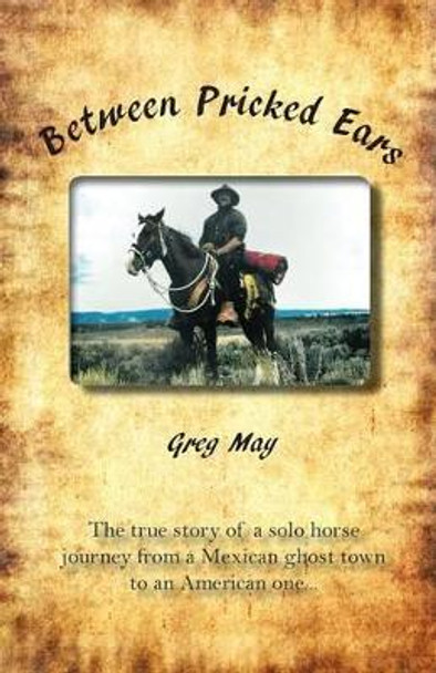 Between Pricked Ears: The True Story of a Solo Horse Journey from a Mexican Ghost Town to an American One... by Greg May 9780615874807