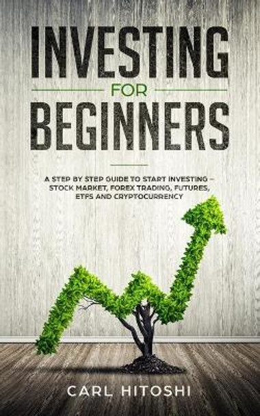 Investing for beginners: A Step By Step Guide to Start Investing - Stock Market, Forex Trading, Futures, ETFs and Cryptocurrency: The Ultimate Guide to Getting Started by Carl Hitoshi 9781071427439