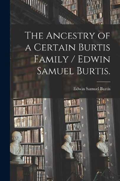 The Ancestry of a Certain Burtis Family / Edwin Samuel Burtis. by Edwin Samuel 1894- Burtis 9781013890499