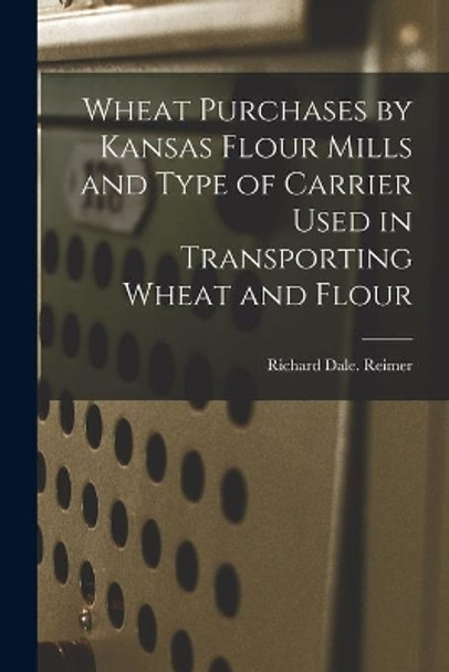 Wheat Purchases by Kansas Flour Mills and Type of Carrier Used in Transporting Wheat and Flour by Richard Dale Reimer 9781014856463