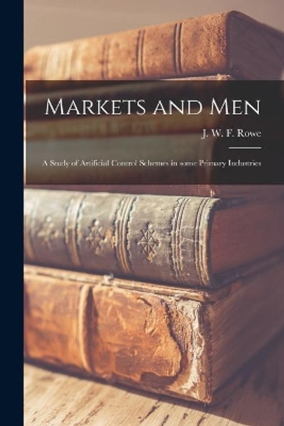Markets and Men; a Study of Artificial Control Schemes in Some Primary Industries by J W F (John Wilkinson Foster) Rowe 9781014896292