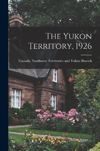 The Yukon Territory, 1926 by Canada Northwest Territories and Yukon 9781014946508