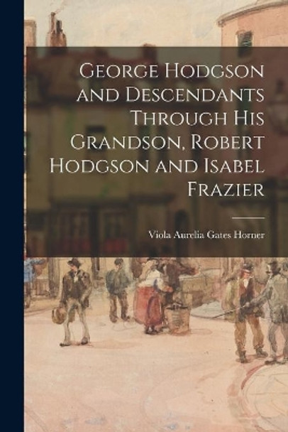 George Hodgson and Descendants Through His Grandson, Robert Hodgson and Isabel Frazier by Viola Aurelia Gates Horner 9781014966919