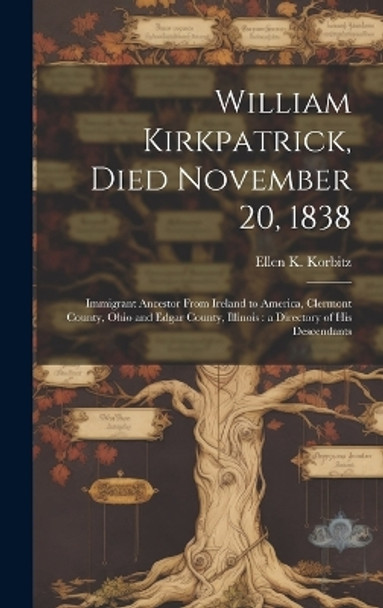 William Kirkpatrick, Died November 20, 1838: Immigrant Ancestor From Ireland to America, Clermont County, Ohio and Edgar County, Illinois: a Directory of His Descendants by Ellen K (Ellen Kirkpatrick) Korbitz 9781019367902