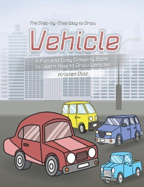 The Step-by-Step Way to Draw Vehicle: A Fun and Easy Drawing Book to Learn How to Draw Vehicles by Kristen Diaz 9781078406727