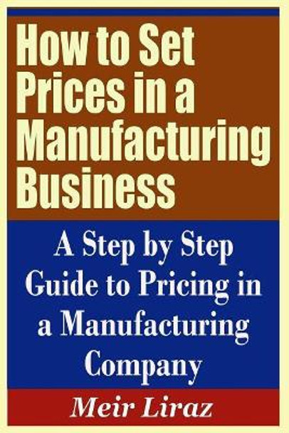 How to Set Prices in a Manufacturing Business - A Step by Step Guide to Pricing in a Manufacturing Company by Meir Liraz 9781090493644