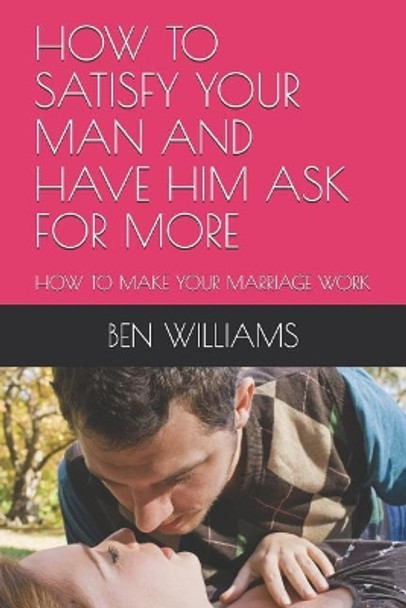 How to Satisfy Your Man and Have Him Ask for More: How to Make Your Marriage Work by Ben Williams 9781091103429