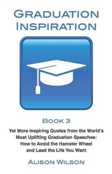 Graduation Inspiration 3: Yet More Inspiring Quotes from the World's Most Uplifting Graduation Speeches: How to Escape the Hamster Wheel and Live the Life You Want by Alison Wilson 9780994285522