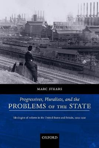 Progressives, Pluralists, and the Problems of the State: Ideologies of Reform in the United States and Britain, 1909-1926 by Marc Stears