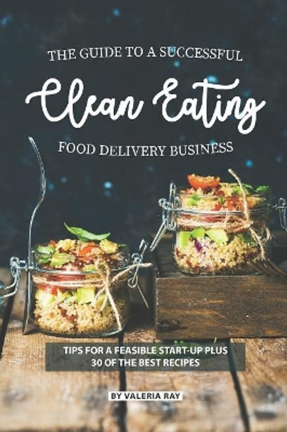 The Guide to A Successful Clean Eating Food Delivery Business: Tips for A Feasible Start-Up Plus 30 of the Best Recipes by Valeria Ray 9781082198304