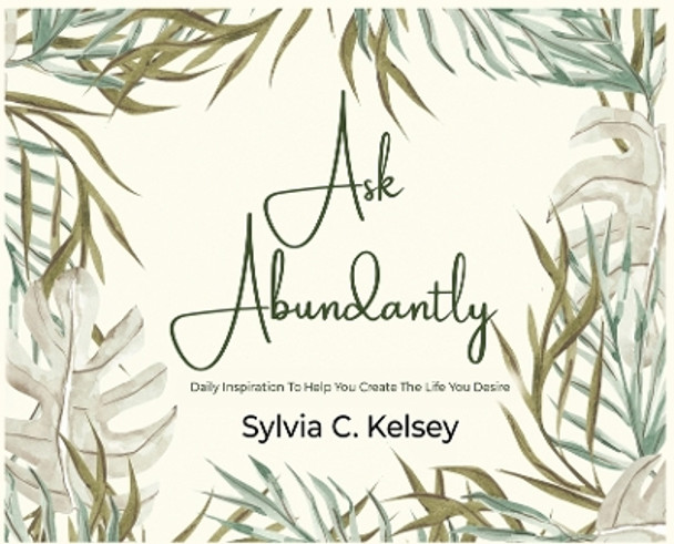 Ask Abundantly: Daily Inspiration To Help You Create The Life You Desire by Sylvia C Kelsey 9781088009215