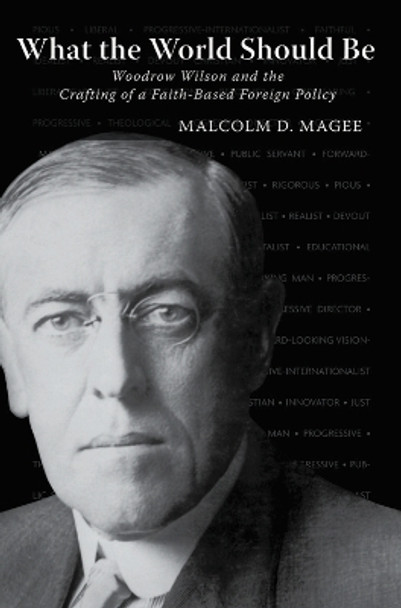 What the World Should Be: Woodrow Wilson and the Crafting of a Faith-Based Foreign Policy by Malcolm D. Magee 9781481319270