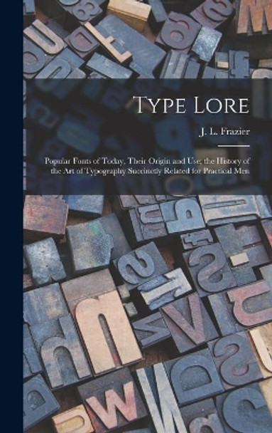 Type Lore: Popular Fonts of Today, Their Origin and Use; the History of the Art of Typography Succinctly Related for Practical Men by J L (Julius Leroy) Frazier 9781014339126