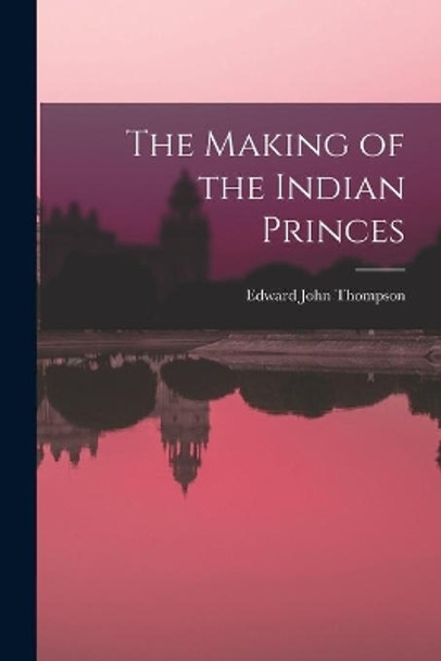 The Making of the Indian Princes by Edward John 1886-1946 Thompson 9781013791048