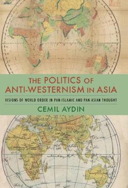 The Politics of Anti-Westernism in Asia: Visions of World Order in Pan-Islamic and Pan-Asian Thought by Cemil Aydin