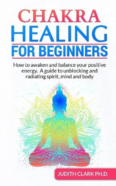 Chakra Healing for Beginners: How to awaken and balance your positive energy. A guide to unblocking and radiating spirit, mind and body by Judith Clark Ph D 9781082526503