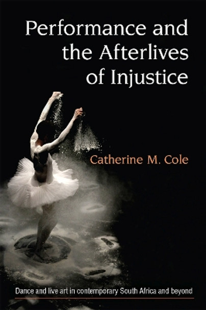 Performance and the Afterlives of Injustice: Dance and Live Art in Contemporary South Africa and Beyond by Catherine Cole 9780472074587
