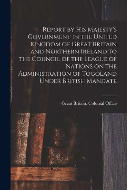 Report by His Majesty's Government in the United Kingdom of Great Britain and Northern Ireland to the Council of the League of Nations on the Administration of Togoland Under British Mandate by Great Britain Colonial Office 9781013993848