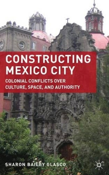 Constructing Mexico City: Colonial Conflicts over Culture, Space, and Authority by Sharon Bailey Glasco 9780230619579