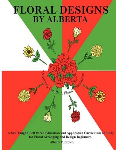 Floral Designs by Alberta: A Self Taught, Self Paced Education and Application Curriculum of Study for Floral Arranging and Design Beginners by Alberta Brown 9780578071183