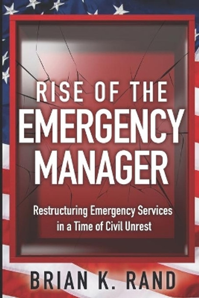 Rise of the Emergency Manager: Restructuring Emergency Services During a Time of Civil Unrest by Brian K Rand 9780578836560