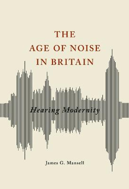 The Age of Noise in Britain: Hearing Modernity by James G. Mansell