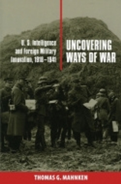 Uncovering Ways of War: U.S. Intelligence and Foreign Military Innovation, 1918-1941 by Thomas G. Mahnken 9780801439865