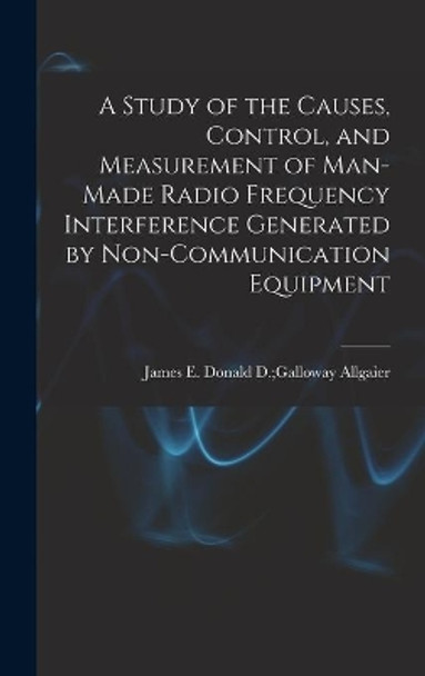 A Study of the Causes, Control, and Measurement of Man-made Radio Frequency Interference Generated by Non-communication Equipment by Donald D Galloway James E Allgaier 9781014314505