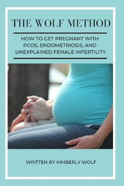 The Wolf Method: How To Get Pregnant With PCOS, Endometriosis And Unexplained Female Infertility by Kimberly Wolf 9781092747882